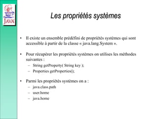 Les propriétés systèmes
• Il existe un ensemble prédéfini de propriétés systèmes qui sont
accessible à partir de la classe « java.lang.System ».
• Pour récupérer les propriétés systèmes on utilises les méthodes
suivantes :
– String getProperty( String key );
– Properties getProperties();
• Parmi les propriétés systèmes on a :
– java.class.path
– user.home
– java.home
 