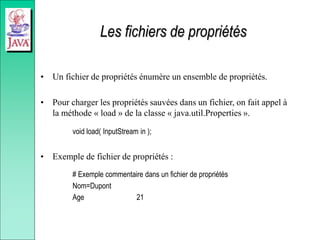 Les fichiers de propriétés
• Un fichier de propriétés énumère un ensemble de propriétés.
• Pour charger les propriétés sauvées dans un fichier, on fait appel à
la méthode « load » de la classe « java.util.Properties ».
void load( InputStream in );
• Exemple de fichier de propriétés :
# Exemple commentaire dans un fichier de propriétés
Nom=Dupont
Age 21
 