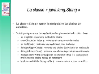 La classe « java.lang.String »
• La classe « String » permet la manipulation des chaînes de
caractères.
• Voici quelques unes des opérations les plus usitées de cette classe :
– int length() : retourne la taille de la chaîne
– char CharAt(int index ) : retourne un caractère de la chaîne
– int hashCode() : retourne une code hash pour la chaîne
– String toUpperCase() : retourne une chaîne équivalente en majuscule
– String toLowerCase() : retourne une chaîne équivalente en minuscule
– boolean startsWith( String prefix ) : retourne « true » si la chaîne est
préfixée de la chaîne passée en paramètre
– boolean endsWith( String suffix ) : retourne « true » pour un suffixe
 