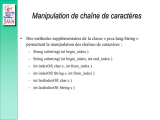 Manipulation de chaîne de caractères
• Des méthodes supplémentaires de la classe « java.lang.String »
permettent la manipulation des chaînes de caractères :
– String substring( int begin_index )
– String substring( int begin_index, int end_index )
– int indexOf( char c, int from_index )
– int indexOf( String s, int from_index )
– int lastIndexOf( char c )
– int lastIndexOf( String s )
 
