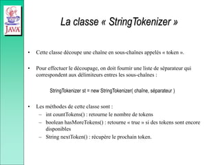 La classe « StringTokenizer »
• Cette classe découpe une chaîne en sous-chaînes appelés « token ».
• Pour effectuer le découpage, on doit fournir une liste de séparateur qui
correspondent aux délimiteurs entres les sous-chaînes :
StringTokenizer st = new StringTokenizer( chaîne, séparateur )
• Les méthodes de cette classe sont :
– int countTokens() : retourne le nombre de tokens
– boolean hasMoreTokens() : retourne « true » si des tokens sont encore
disponibles
– String nextToken() : récupère le prochain token.
 