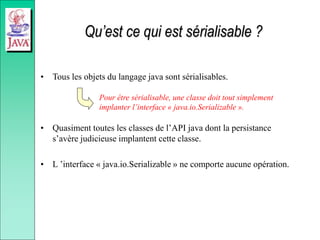 Qu’est ce qui est sérialisable ?
• Tous les objets du langage java sont sérialisables.
• Quasiment toutes les classes de l’API java dont la persistance
s’avère judicieuse implantent cette classe.
• L ’interface « java.io.Serializable » ne comporte aucune opération.
Pour être sérialisable, une classe doit tout simplement
implanter l’interface « java.io.Serializable ».
 