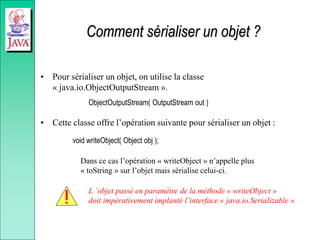 Comment sérialiser un objet ?
• Pour sérialiser un objet, on utilise la classe
« java.io.ObjectOutputStream ».
ObjectOutputStream( OutputStream out )
• Cette classe offre l’opération suivante pour sérialiser un objet :
void writeObject( Object obj );
Dans ce cas l’opération « writeObject » n’appelle plus
« toString » sur l’objet mais sérialise celui-ci.
L ’objet passé en paramètre de la méthode « writeObject »
doit impérativement implanté l’interface « java.io.Serializable »
 