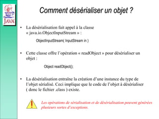 Comment désérialiser un objet ?
• La désérialisation fait appel à la classe
« java.io.ObjectInputStream » :
ObjectInputStream( InputStream in )
• Cette classe offre l’opération « readObject » pour désérialiser un
objet :
Object readObject();
• La désérialisation entraîne la création d’une instance du type de
l’objet sérialisé. Ceci implique que le code de l’objet à désérialiser
( donc le fichier .class ) existe.
Les opérations de sérialisation et de désérialisation peuvent générées
plusieurs sortes d’exceptions.
 