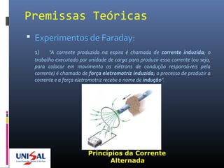 Premissas Teóricas
 Experimentos de Faraday:
1) "A corrente produzida na espira é chamada de corrente induzida; o
trabalho executado por unidade de carga para produzir essa corrente (ou seja,
para colocar em movimento os elétrons de condução responsáveis pela
corrente) é chamado de força eletromotriz induzida; o processo de produzir a
corrente e a força eletromotriz recebe o nome de indução".
Princípios da Corrente
Alternada
 