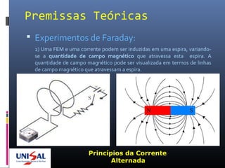 Premissas Teóricas
 Experimentos de Faraday:
2) Uma FEM e uma corrente podem ser induzidas em uma espira, variando-
se a quantidade de campo magnético que atravessa esta espira. A
quantidade de campo magnético pode ser visualizada em termos de linhas
de campo magnético que atravessam a espira.
Princípios da Corrente
Alternada
 