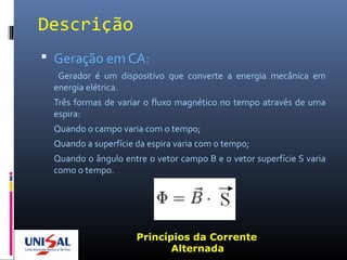 Descrição
 Geração em CA:
Gerador é um dispositivo que converte a energia mecânica em
energia elétrica.
Três formas de variar o fluxo magnético no tempo através de uma
espira:
Quando o campo varia com o tempo;
Quando a superfície da espira varia com o tempo;
Quando o ângulo entre o vetor campo B e o vetor superfície S varia
como o tempo.
Princípios da Corrente
Alternada
 