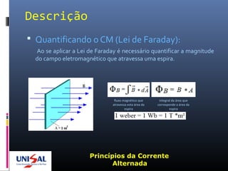 Descrição
 Quantificando o CM (Lei de Faraday):
Ao se aplicar a Lei de Faraday é necessário quantificar a magnitude
do campo eletromagnético que atravessa uma espira.
Princípios da Corrente
Alternada
fluxo magnético que
atravessa esta área da
espira
integral da área que
corresponde a área da
espira
 