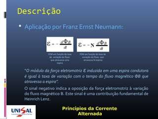 Descrição
 Aplicação por Franz Ernst Neumann:
“O módulo da força eletromotriz ε induzida em uma espira condutora
é igual à taxa de variação com o tempo do fluxo magnético ΦB que
atravessa a espira".
O sinal negativo indica a oposição da força eletromotriz à variação
do fluxo magnético B. Este sinal é uma contribuição fundamental de
Heinrich Lenz.
Princípios da Corrente
Alternada
FEM em função da taxa
de variação do fluxo
que atravessa uma
espira
FEM em função da taxa de
variação do fluxo que
atravessa N espiras
 