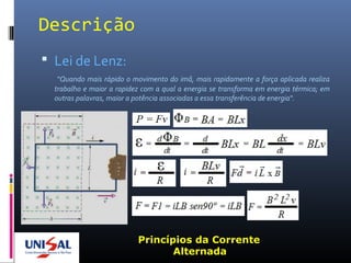 Descrição
 Lei de Lenz:
“Quando mais rápido o movimento do imã, mais rapidamente a força aplicada realiza
trabalho e maior a rapidez com a qual a energia se transforma em energia térmica; em
outras palavras, maior a potência associadas a essa transferência de energia“.
Princípios da Corrente
Alternada
 