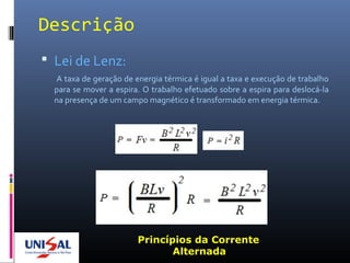 Descrição
 Lei de Lenz:
A taxa de geração de energia térmica é igual a taxa e execução de trabalho
para se mover a espira. O trabalho efetuado sobre a espira para deslocá-la
na presença de um campo magnético é transformado em energia térmica.
Princípios da Corrente
Alternada
 