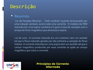 Descrição
 Resumos:
Lei de Faraday-Neuman : Todo condutor quando atravessado por
uma indução variável, ocorre nele uma corrente. O módulo da FEM
induzida em uma espira condutora é igual à taxa de variação com o
tempo do fluxo magnético que atravessa a espira.
Lei de Lenz : A corrente induzida em um condutor, tem um sentido
tal que o fluxo induzido gerado por ela contraria a variação do fluxo
indutor. A corrente induzida em uma espira tem um sentido tal que o
campo magnético produzido por essa corrente se opõe ao campo
magnético que induz a corrente.
Princípios da Corrente
Alternada
 