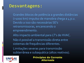 Desvantagens:
Grandes blocos de potência a grandes distâncias
(>1000 km) impulso de manobra chega a 4 p.u.
Devido a isso são necessárias SE’s
retransmissoras, encarecendo o
empreendimento.
Alto impacto ambiental para LT’s de HVAC.
Não é possível a transmissão direta entre
sistemas de frequências diferentes.
Limitações severas para transmissão
subterrânea e subaquática (altos reativos).
Princípios da Corrente
Alternada
 