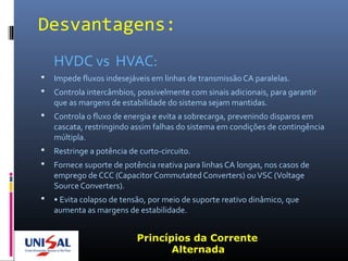 Desvantagens:
HVDC vs HVAC:
 Impede fluxos indesejáveis em linhas de transmissão CA paralelas.
 Controla intercâmbios, possivelmente com sinais adicionais, para garantir
que as margens de estabilidade do sistema sejam mantidas.
 Controla o fluxo de energia e evita a sobrecarga, prevenindo disparos em
cascata, restringindo assim falhas do sistema em condições de contingência
múltipla.
 Restringe a potência de curto-circuito.
 Fornece suporte de potência reativa para linhas CA longas, nos casos de
emprego de CCC (Capacitor Commutated Converters) ouVSC (Voltage
Source Converters).
 • Evita colapso de tensão, por meio de suporte reativo dinâmico, que
aumenta as margens de estabilidade.
Princípios da Corrente
Alternada
 