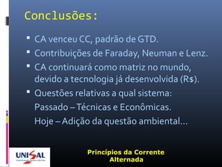 Conclusões:
 CA venceu CC, padrão de GTD.
 Contribuições de Faraday, Neuman e Lenz.
 CA continuará como matriz no mundo,
devido a tecnologia já desenvolvida (R$).
 Questões relativas a qual sistema:
Passado –Técnicas e Econômicas.
Hoje – Adição da questão ambiental...
Princípios da Corrente
Alternada
 