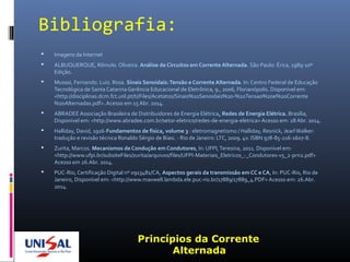 Bibliografia:
 Imagens da Internet
 ALBUQUERQUE, Rômulo. Oliveira. Análise de Circuitos em Corrente Alternada. São Paulo: Érica, 1989-10ª
Edição.
 Mussoi, Fernando. Luiz. Rosa. Sinais Senoidais:Tensão e Corrente Alternada. In: Centro Federal de Educação
Tecnológica de Santa Catarina Gerência Educacional de Eletrônica, 9., 2006, Florianópolis. Disponível em:
<http://disciplinas.dcm.fct.unl.pt/ti/Files/Acetatos/Sinais%20Senoidais%20-%20Tensao%20e%20Corrente
%20Alternadas.pdf>. Acesso em 15 Abr. 2014.
 ABRADEE Associação Brasileira de Distribuidores de Energia Elétrica, Redes de Energia Elétrica. Brasília,
Disponível em: <http://www.abradee.com.br/setor-eletrico/redes-de-energia-eletrica> Acesso em: 28 Abr. 2014.
 Halliday, David, 1916-Fundamentos de física, volume 3 : eletromagnetismo / Halliday, Resnick, Jearl Walker:
tradução e revisão técnica Ronaldo Sérgio de Biasi. - Rio de Janeiro: LTC, 2009. 4v. ISBN 978-85-216-1607-8.
 Zurita, Marcos. Mecanismos de Condução em Condutores, In: UFPI,Teresina, 2011. Disponível em:
<http://www.ufpi.br/subsiteFiles/zurita/arquivos/files/UFPI-Materiais_Eletricos_-_Condutores-v5_2-prn2.pdf>
Acesso em 26.Abr. 2014.
 PUC-Rio, Certificação Digital nº 0913481/CA, Aspectos gerais da transmissão em CC e CA, In: PUC-Rio, Rio de
Janeiro, Disponível em: <http://www.maxwell.lambda.ele.puc-rio.br/17889/17889_4.PDF> Acesso em: 26.Abr.
2014.
Princípios da Corrente
Alternada
 
