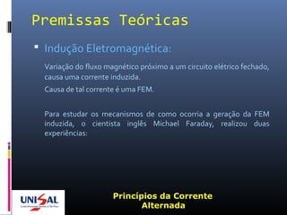 Premissas Teóricas
 Indução Eletromagnética:
Variação do fluxo magnético próximo a um circuito elétrico fechado,
causa uma corrente induzida.
Causa de tal corrente é uma FEM.
Para estudar os mecanismos de como ocorria a geração da FEM
induzida, o cientista inglês Michael Faraday, realizou duas
experiências:
Princípios da Corrente
Alternada
 