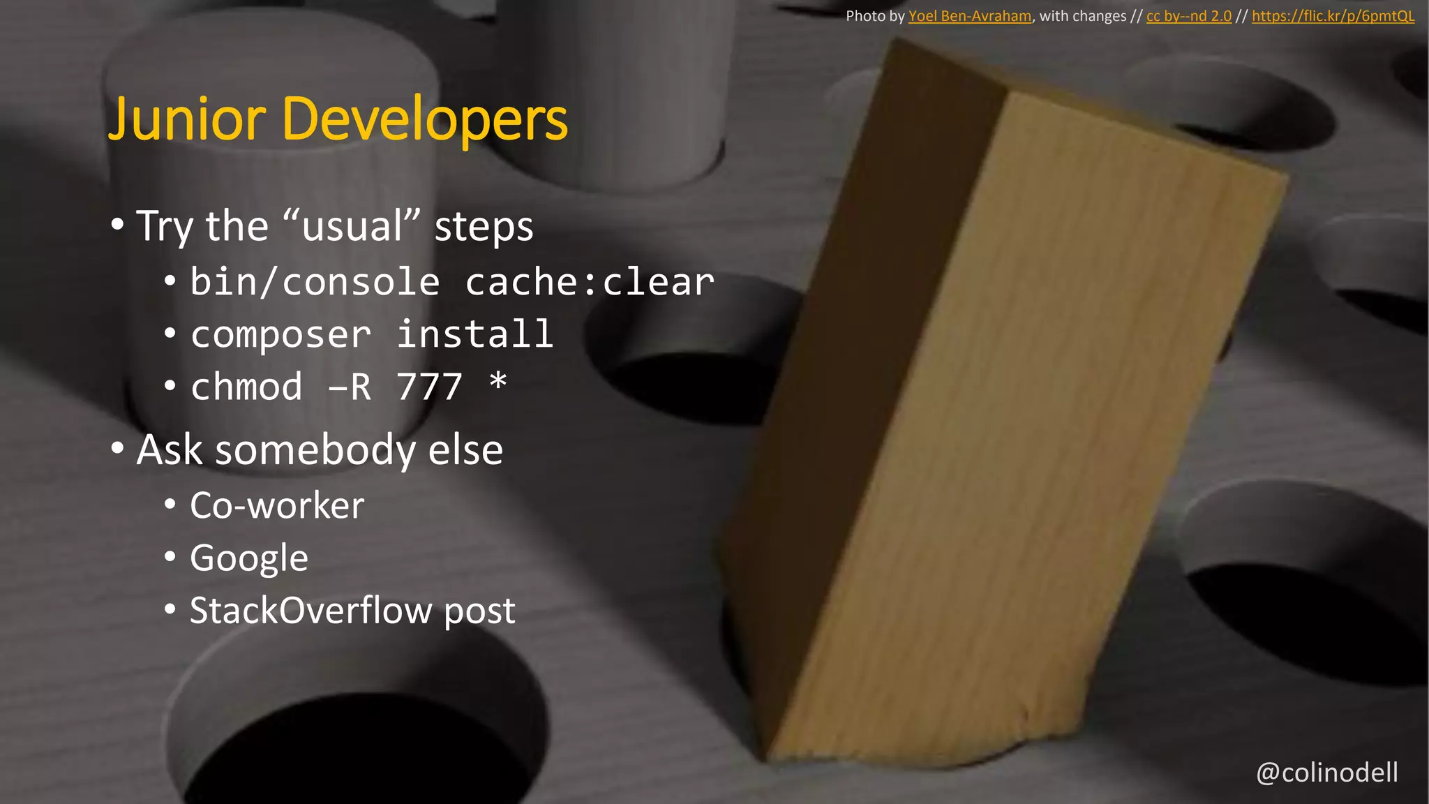Junior Developers
• Try the “usual” steps
• bin/console cache:clear
• composer install
• chmod –R 777 *
• Ask somebody else
• Co-worker
• Google
• StackOverflow post
Photo by Yoel Ben-Avraham, with changes // cc by--nd 2.0 // https://flic.kr/p/6pmtQL
@colinodell
 