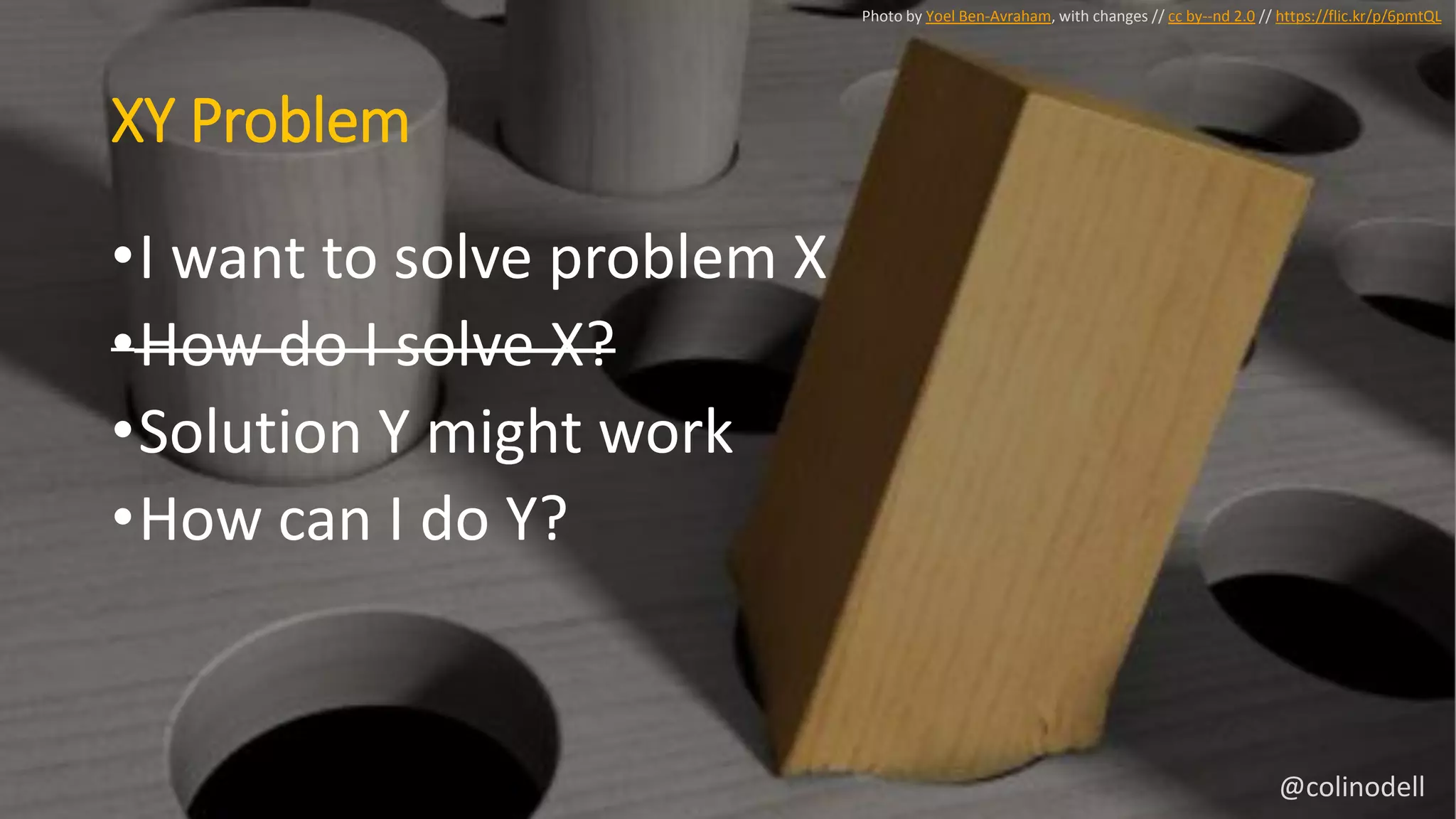 XY Problem
Photo by Yoel Ben-Avraham, with changes // cc by--nd 2.0 // https://flic.kr/p/6pmtQL
•I want to solve problem X
•How do I solve X?
•Solution Y might work
•How can I do Y?
@colinodell
 
