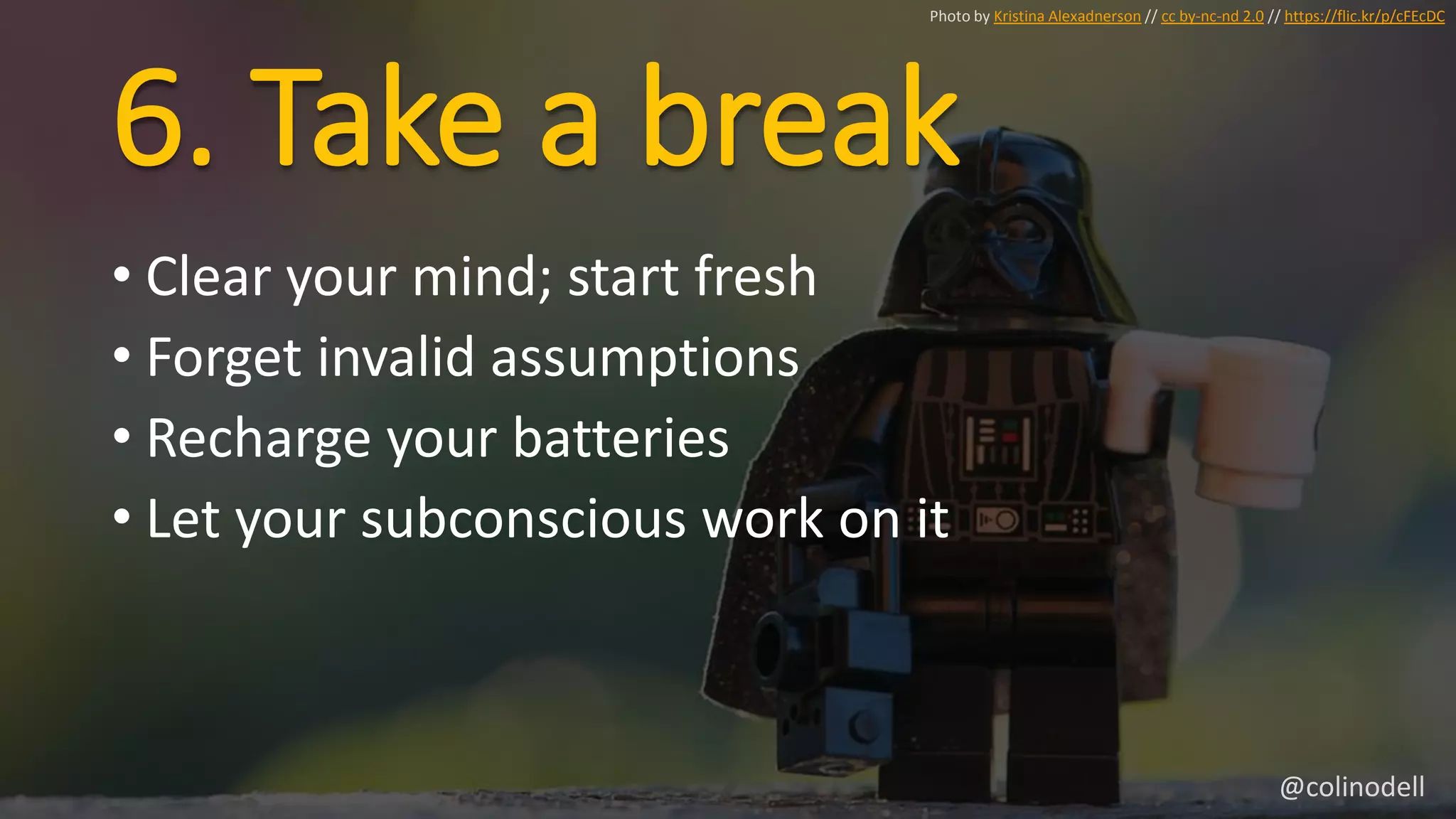 6. Take a break
Photo by Kristina Alexadnerson // cc by-nc-nd 2.0 // https://flic.kr/p/cFEcDC
• Clear your mind; start fresh
• Forget invalid assumptions
• Recharge your batteries
• Let your subconscious work on it
@colinodell
 