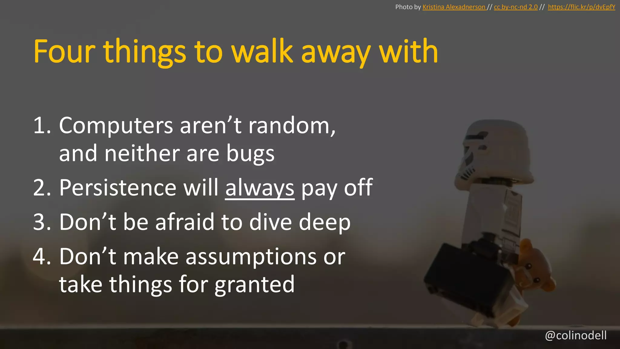 Four things to walk away with
1. Computers aren’t random,
and neither are bugs
2. Persistence will always pay off
3. Don’t be afraid to dive deep
4. Don’t make assumptions or
take things for granted
Photo by Kristina Alexadnerson // cc by-nc-nd 2.0 // https://flic.kr/p/dvEpfY
@colinodell
 