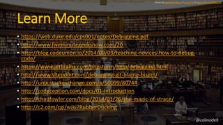 Learn More
• https://web.duke.edu/cps001/notes/Debugging.pdf
• http://www.fiveminutegeekshow.com/20
• http://blog.codeunion.io/2014/09/03/teaching-novices-how-to-debug-
code/
• https://www.jetbrains.com/phpstorm/help/debugging.html
• http://www.sitepoint.com/debugging-git-blame-bisect/
• http://unix.stackexchange.com/a/50099/80744
• http://codeception.com/docs/01-Introduction
• http://chadfowler.com/blog/2014/01/26/the-magic-of-strace/
• http://c2.com/cgi/wiki?RubberDucking
Photo by Samantha Marx // cc by 2.0 // https://flic.kr/p/8KrU1R
@colinodell
 