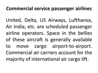 Commercial service passenger airlines 
United, Delta, US Airways, Lufthansa, 
Air India, etc. are scheduled passenger 
airline operators. Space in the bellies 
of these aircraft is generally available 
to move cargo airport-to-airport. 
Commercial air carriers account for the 
majority of international air cargo lift. 
 