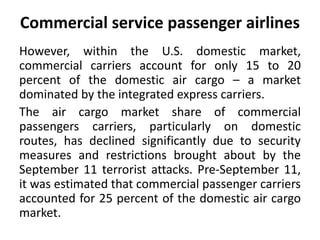 Commercial service passenger airlines 
However, within the U.S. domestic market, 
commercial carriers account for only 15 to 20 
percent of the domestic air cargo – a market 
dominated by the integrated express carriers. 
The air cargo market share of commercial 
passengers carriers, particularly on domestic 
routes, has declined significantly due to security 
measures and restrictions brought about by the 
September 11 terrorist attacks. Pre-September 11, 
it was estimated that commercial passenger carriers 
accounted for 25 percent of the domestic air cargo 
market. 
 