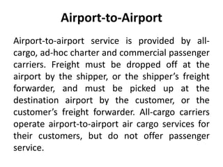 Airport-to-Airport 
Airport-to-airport service is provided by all-cargo, 
ad-hoc charter and commercial passenger 
carriers. Freight must be dropped off at the 
airport by the shipper, or the shipper’s freight 
forwarder, and must be picked up at the 
destination airport by the customer, or the 
customer’s freight forwarder. All-cargo carriers 
operate airport-to-airport air cargo services for 
their customers, but do not offer passenger 
service. 
 