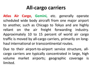 All-cargo carriers 
Atlas Air Cargo, Gemini, etc. generally operate 
scheduled wide body aircraft from one major airport 
to another, such as Chicago to Tokyo and are highly 
reliant on the air freight forwarding industry. 
Approximately 10 to 15 percent of world air cargo 
traffic is moved by all-cargo carriers, primarily on long-haul 
international or transcontinental routes. 
Due to their airport-to-airport service structure, all-cargo 
carriers are typically concentrated in large, high 
volume market airports; geographic coverage is 
limited. 
 