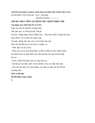 TRƯỜNG ĐẠI HỌC YKHOA CỘNG HÒA XÃ HỘI CHỦ NGHĨAVIỆT NAM
PHẠM NGỌC THẠCH Độc lập – Tự do – Hạnh phúc
BỘ MÔN NHIỄM ----------------
NỘI QUI TRỰC ĐÊM TẠI BỆNH VIỆN BỆNH NHIỆT ĐỚI
(Áp dụng cho sinh viên Y4 và CT3)
Ngày trực: thứ hai đến thứ sáu hàng tuần.
Thời gian trực: từ 19:00 giờ đến 7:00 giờ
Nơi trực : Phòng khám, Khoa Nhiễm Việt – Anh, Khoa HSCC Người lớn hoặc
Khoa HSCC Trẻ em theo lịch phân công.
Nơi nghỉ: phòng sinh viên nam và nữ ở Khu sinh viên.
Sinh viên khi đến trực tại các khoa, có nhiệm vụ:
- Trình diện với bác sĩ trực.
- Tham gia vào các hoạt động khám và điều trị bệnh tại khoa: Khám bệnh,
làm bệnh án khi có bệnh nhân mới; kiến tập hoặc thực tập các thủ thuật
hồi sức .....
- Chọn 1 bệnh án để giao ban vào sáng hôm sau.
- Khi hết giờ trực đêm, trình sổ trực để Bác sĩ trực xác nhận hiện diện.
- Giao ban trực đêm với Cán bộ giảng vào sáng các ngày thứ hai đến thứ
sáu hàng tuần.
Giáo vụ Bộ môn
BS Hồ Đặng Trung Nghĩa
6
 