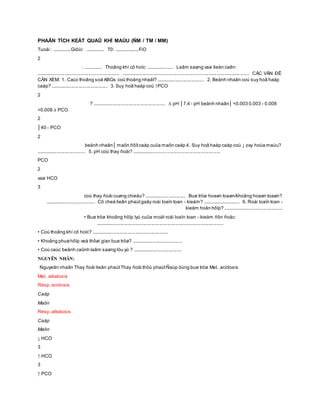 PHAÂN TÍCH KEÁT QUAÛ KHÍ MAÙU (ÑM / TM / MM)
Tuoåi : ...............Giôùi: ............... T0: ...................FiO
2
: ............... Thoâng khí cô hoïc: ..................... Laâm saøng vaø tieàn caên:
................................................................ .................................................................................................. CÁC VẤN ĐỀ
CẦN XEM: 1. Caùc thoâng soá ABGs coù thoáng nhaát? ..................................... 2. Beänh nhaân coù suy hoâ haáp
caáp? ............................................ 3. Suy hoâ haáp coù ↑PCO
2
? ........................................................ ∆ pH │7.4 - pH beänh nhaân│ <0.003 0.003 - 0.008
>0.008 ∆ PCO
2
│40 - PCO
2
beänh nhaân│ maõn ñôïtcaáp cuûa maõn caáp 4. Suy hoâ haáp caáp coù ↓ oxy hoùa maùu?
...................................... 5. pH coù thay ñoåi? ....................................................................
PCO
2
vaø HCO
3
coù thay ñoåi cuøng chieàu? ................................ Buø tröø hoaøn toaøn/khoâng hoaøn toaøn?
...................................... Cô cheá tieân phaùtgaây roái loaïn toan - kieàm? ............................. 6. Roái loaïn toan -
kieàm hoãn hôïp? ..............................................
• Buø tröø khoâng hôïp lyù cuûa moät roái loaïn toan - kieàm ñôn ñoäc:
..................................................................................................
• Coù thoâng khí cô hoïc? ...........................................................
• Khoâng phuøhôïp veà thôøi gian buø tröø? .......................................
• Coù caùc beänh caûnh laâm saøng löu yù ? ......................................
NGUYÊN NHÂN:
Nguyeân nhaân Thay ñoåi tieân phaùtThay ñoåi thöù phaùtÑaùp öùng buø tröø Met. acidosis
Met. alkalosis
Resp.acidosis
Caáp
Maõn
Resp.alkalosis
Caáp
Maõn
↓ HCO
3
↑ HCO
3
↑ PCO
 