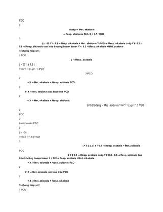 PCO
2
thaáp ⇒ Met. alkalosis
⇒ Resp. alkalosis Tính X = 0.7 ( HCO
3
) x 100 Y > 0.8 ⇒ Resp. alkalosis + Met. alkalosis Y # 0.8 ⇒ Resp. alkalosis caáp Y # 0.3 -
0.8 ⇒ Resp. alkalosis buø tröø khoâng hoaøn toaøn Y < 0.2 ⇒ Resp. alkalosis +Met. acidosis
Tröôøng hôïp pH ↓
↑ PCO
2 ⇒ Resp. acidosis
) + 20 ( ± 1.5 )
Tính Y = (∆ pH / ∆ PCO
2 PCO
2
> X ⇒ Met. alkalosis + Resp. acidosis PCO
2
# X ⇒ Met. alkalosis coù buø tröø PCO
2
< X ⇒ Met. alkalosis + Resp. alkalosis
bình thöôøng ⇒ Met. acidosis Tính Y = (∆ pH / ∆ PCO
2
PCO
2
thaáp hoaëc PCO
2
) x 100
Tính X = 1.5 ( HCO
3
) + 8 ( ± 2 ) Y > 0.8 ⇒ Resp. acidosis + Met. acidosis
PCO
2 Y # 0.8 ⇒ Resp. acidosis caáp Y # 0.3 - 0.8 ⇒ Resp. acidosis buø
tröø khoâng hoaøn toaøn Y < 0.2 ⇒ Resp. acidosis +Met. alkalosis
> X ⇒ Met. acidosis + Resp. acidosis PCO
2
# X ⇒ Met. acidosis coù buø tröø PCO
2
< X ⇒ Met. acidosis + Resp. alkalosis
Tröôøng hôïp pH ↑
↑ PCO
 