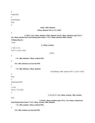 2
hoaëc PCO
2
bình thöôøng
PCO
2
thaáp ⇒ Met. alkalosis
⇒ Resp. alkalosis Tính X = 0.7 ( HCO
3
) x 100 Y > 0.8 ⇒ Resp. alkalosis + Met. alkalosis Y # 0.8 ⇒ Resp. alkalosis caáp Y # 0.3 -
0.8 ⇒ Resp. alkalosis buø tröø khoâng hoaøn toaøn Y < 0.2 ⇒ Resp. alkalosis +Met. acidosis
Tröôøng hôïp pH ↓
↑ PCO
2 ⇒ Resp. acidosis
) + 20 ( ± 1.5 )
Tính Y = (∆ pH / ∆ PCO
2 PCO
2
> X ⇒ Met. alkalosis + Resp. acidosis PCO
2
# X ⇒ Met. alkalosis coù buø tröø PCO
2
< X ⇒ Met. alkalosis + Resp. alkalosis
bình thöôøng ⇒ Met. acidosis Tính Y = (∆ pH / ∆ PCO
2
PCO
2
thaáp hoaëc PCO
2
) x 100
Tính X = 1.5 ( HCO
3
) + 8 ( ± 2 ) Y > 0.8 ⇒ Resp. acidosis + Met. acidosis
PCO
2 Y # 0.8 ⇒ Resp. acidosis caáp Y # 0.3 - 0.8 ⇒ Resp. acidosis buø
tröø khoâng hoaøn toaøn Y < 0.2 ⇒ Resp. acidosis +Met. alkalosis
> X ⇒ Met. acidosis + Resp. acidosis PCO
2
# X ⇒ Met. acidosis coù buø tröø PCO
 