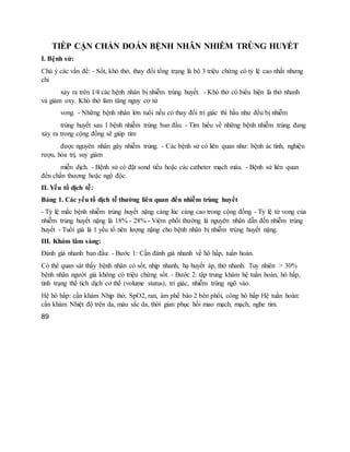 TIẾP CẬN CHẨN ĐOÁN BỆNH NHÂN NHIỄM TRÙNG HUYẾT
I. Bệnh sử:
Chú ý các vấn đề: - Sốt, khó thở, thay đổi tổng trạng là bộ 3 triệu chứng có tỷ lệ cao nhất nhưng
chỉ
xảy ra trên 1⁄4 các bệnh nhân bị nhiễm trùng huyết. - Khó thở có biểu hiện là thở nhanh
và giảm oxy. Khó thở làm tăng nguy cơ tử
vong. - Những bệnh nhân lớn tuổi nếu có thay đổi tri giác thì hầu như đều bị nhiễm
trùng huyết sau 1 bệnh nhiễm trùng ban đầu. - Tìm hiểu về những bệnh nhiễm trùng đang
xảy ra trong cộng đồng sẽ giúp tìm
được nguyên nhân gây nhiễm trùng. - Các bệnh sử có liên quan như: bệnh ác tính, nghiện
rượu, hóa trị, suy giảm
miễn dịch. - Bệnh sử có đặt sond tiểu hoặc các catheter mạch máu. - Bệnh sử liên quan
đến chấn thương hoặc ngộ độc.
II. Yếu tố dịch tễ:
Bảng 1. Các yếu tố dịch tễ thường liên quan đến nhiễm trùng huyết
- Tỷ lệ mắc bệnh nhiễm trùng huyết nặng càng lúc càng cao trong cộng đồng - Tỷ lệ tử vong của
nhiễm trùng huyết nặng là 18% - 28% - Viêm phổi thường là nguyên nhân dẫn đến nhiễm trùng
huyết - Tuổi già là 1 yếu tố tiên lượng nặng cho bệnh nhân bị nhiễm trùng huyết nặng.
III. Khám lâm sàng:
Đánh giá nhanh ban đầu: - Bước 1: Cần đánh giá nhanh về hô hấp, tuần hoàn.
Có thể quan sát thấy bệnh nhân có sốt, nhịp nhanh, hạ huyết áp, thở nhanh. Tuy nhiên > 30%
bệnh nhân người già không có triệu chứng sốt. - Bước 2: tập trung khám hệ tuần hoàn, hô hấp,
tình trạng thể tích dịch cơ thể (volume status), tri giác, nhiễm trùng ngõ vào.
Hệ hô hấp: cần khám Nhịp thở, SpO2, ran, âm phế bào 2 bên phổi, công hô hấp Hệ tuần hoàn:
cần khám Nhiệt độ trên da, màu sắc da, thời gian phục hồi mao mạch, mạch, nghe tim.
89
 