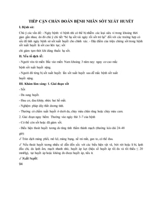 TIẾP CẬN CHẨN ĐOÁN BỆNH NHÂN SỐT XUẤT HUYẾT
I. Bệnh sử:
Chú ý các vấn đề: - Ngày bệnh: vì bệnh nhi có thể bị nhiễm các loại siêu vi trong khoảng thời
gian gần nhau; do đó chú ý chi tiết “bé hạ sốt vài ngày rồi sốt trở lại” đối với các trường hợp có
sốc để tính ngày bệnh sử sốt xuất huyết cho chính xác. - Đặc điểm của triệu chứng sốt trong bệnh
sốt xuất huyết là sốt cao liên tục; sốt
chỉ giảm tạm thời khi dùng thuốc hạ sốt.
II. Yếu tố dịch tễ:
- Người vừa từ miền Bắc vào miền Nam khoảng 3 năm nay: nguy cơ cao mắc
bệnh sốt xuất huyết nặng.
- Người đã từng bị sốt xuất huyết: lần sốt xuất huyết sau dễ mắc bệnh sốt xuất
huyết nặng.
III. Khám lâm sàng: 1. Giai đoạn sốt
- Sốt
- Da sung huyết.
- Đau cơ, đau khớp, nhức hai hố mắt.
- Nghiệm pháp dây thắt dương tính.
- Thường có chấm xuất huyết ở dưới da, chảy máu chân răng hoặc chảy máu cam.
2. Giai đoạn nguy hiểm: Thường vào ngày thứ 3-7 của bệnh
- Có thể còn sốt hoặc đã giảm sốt.
- Biểu hiện thoát huyết tương do tăng tính thấm thành mạch (thường kéo dài 24-48
giờ):
✓ Tràn dịch màng phổi, mô kẽ, màng bụng, nề mi mắt, gan to, có thể đau.
✓ Nếu thoát huyết tương nhiều sẽ dẫn đến sốc với các biểu hiện vật vã, bứt rứt hoặc li bì, lạnh
đầu chi, da lạnh ẩm, mạch nhanh nhỏ, huyết áp kẹt (hiệu số huyết áp tối đa và tối thiểu ≤ 20
mmHg), tụt huyết áp hoặc không đo được huyết áp, tiểu ít.
✓ Xuất huyết:
94
 