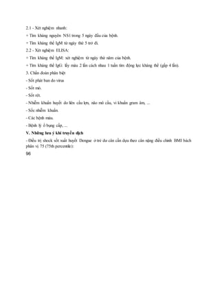 2.1 - Xét nghiệm nhanh:
+ Tìm kháng nguyên NS1 trong 5 ngày đầu của bệnh.
+ Tìm kháng thể IgM từ ngày thứ 5 trở đi.
2.2 - Xét nghiệm ELISA:
+ Tìm kháng thể IgM: xét nghiệm từ ngày thứ năm của bệnh.
+ Tìm kháng thể IgG: lấy máu 2 lần cách nhau 1 tuần tìm động lực kháng thể (gấp 4 lần).
3. Chẩn đoán phân biệt
- Sốt phát ban do virus
- Sốt mò.
- Sốt rét.
- Nhiễm khuẩn huyết do liên cầu lợn, não mô cầu, vi khuẩn gram âm, ...
- Sốc nhiễm khuẩn.
- Các bệnh máu.
- Bệnh lý ổ bụng cấp, ...
V. Những lưu ý khi truyền dịch
- Điều trị shock sốt xuất huyết Dengue ở trẻ dư cân cần dựa theo cân nặng điều chỉnh BMI bách
phân vị 75 (75th percentile):
96
 
