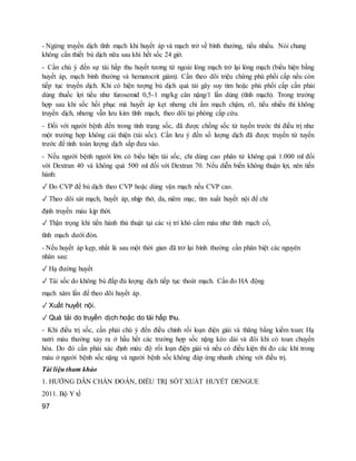 - Ngừng truyền dịch tĩnh mạch khi huyết áp và mạch trở về bình thường, tiểu nhiều. Nói chung
không cần thiết bù dịch nữa sau khi hết sốc 24 giờ.
- Cần chú ý đến sự tái hấp thu huyết tương từ ngoài lòng mạch trở lại lòng mạch (biểu hiện bằng
huyết áp, mạch bình thường và hematocrit giảm). Cần theo dõi triệu chứng phù phổi cấp nếu còn
tiếp tục truyền dịch. Khi có hiện tượng bù dịch quá tải gây suy tim hoặc phù phổi cấp cần phải
dùng thuốc lợi tiểu như furosemid 0,5-1 mg/kg cân nặng/1 lần dùng (tĩnh mạch). Trong trường
hợp sau khi sốc hồi phục mà huyết áp kẹt nhưng chi ấm mạch chậm, rõ, tiểu nhiều thì không
truyền dịch, nhưng vẫn lưu kim tĩnh mạch, theo dõi tại phòng cấp cứu.
- Đối với người bệnh đến trong tình trạng sốc, đã được chống sốc từ tuyến trước thì điều trị như
một trường hợp không cải thiện (tái sốc). Cần lưu ý đến số lượng dịch đã được truyền từ tuyến
trước để tính toán lượng dịch sắp đưa vào.
- Nếu người bệnh người lớn có biểu hiện tái sốc, chỉ dùng cao phân tử không quá 1.000 ml đối
với Dextran 40 và không quá 500 ml đối với Dextran 70. Nếu diễn biến không thuận lợi, nên tiến
hành:
✓ Đo CVP để bù dịch theo CVP hoặc dùng vận mạch nếu CVP cao.
✓ Theo dõi sát mạch, huyết áp, nhịp thở, da, niêm mạc, tìm xuất huyết nội để chỉ
định truyền máu kịp thời.
✓ Thận trọng khi tiến hành thủ thuật tại các vị trí khó cầm máu như tĩnh mạch cổ,
tĩnh mạch dưới đòn.
- Nếu huyết áp kẹp, nhất là sau một thời gian đã trở lại bình thường cần phân biệt các nguyên
nhân sau:
✓ Hạ đường huyết
✓ Tái sốc do không bù đắp đủ lượng dịch tiếp tục thoát mạch. Cần đo HA động
mạch xâm lấn để theo dõi huyết áp.
✓ Xuất huyết nội.
✓ Quá tải do truyền dịch hoặc do tái hấp thu.
- Khi điều trị sốc, cần phải chú ý đến điều chỉnh rối loạn điện giải và thăng bằng kiềm toan: Hạ
natri máu thường xảy ra ở hầu hết các trường hợp sốc nặng kéo dài và đôi khi có toan chuyển
hóa. Do đó cần phải xác định mức độ rối loạn điện giải và nếu có điều kiện thì đo các khí trong
máu ở người bệnh sốc nặng và người bệnh sốc không đáp ứng nhanh chóng với điều trị.
Tài liệu tham khảo
1. HƯỚNG DẪN CHẨN ĐOÁN, ĐIỀU TRỊ SỐT XUẤT HUYẾT DENGUE
2011. Bộ Y tế
97
 