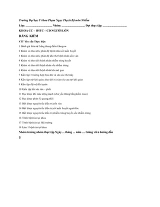 Trường Đại học Y khoa Phạm Ngọc Thạch Bộ môn Nhiễm
Lớp: .................................... Nhóm: ................................ Đợt thực tập: .................................
KHOA CC – HSTC – CĐ NGƯỜI LỚN
BẢNG KIỂM
STT Yêu cầu Thực hiện
1 Đánh giá hôn mê bằng thang điểm Glasgow
2 Khám và theo dõi, phân độ bệnh nhân sốt xuất huyết
3 Khám và theo dõi, phân độ khó thở bệnh nhân uốn ván
4 Khám và theo dõi bệnh nhân nhiễm trùng huyết
5 Khám và theo dõi bệnh nhân sốc nhiễm trùng
6 Khám và theo dõi bệnh nhân hôn mê gan
7 Kiến tập 3 trường hợp theo dõi và săn sóc thở máy
8 Kiến tập mở khí quản; theo dõi và săn sóc sau mở khí quản
9 Kiến tập đặt nội khí quản
10 Kiến tập hồi sức tim – phổi
11 Đọc được khí máu động mạch (chủ yếu thăng bằng kiềm toan)
12 Đọc được phim X quang phổi
13 Biết được nguyên tắc điều trị uốn ván
14 Biết được nguyên tắc điều trị sốt xuất huyết người lớn
15 Biết được nguyên tắc điều trị nhiễm trùng huyết,sốc nhiễm trùng
16 Trình bệnh án tại khoa
17 Trình bệnh án tại Hội trường
18 Làm 1 bệnh án tại khoa
Nhóm trưởng nhóm thực tập Ngày ... tháng ... năm .... Giảng viên hướng dẫn
8
 