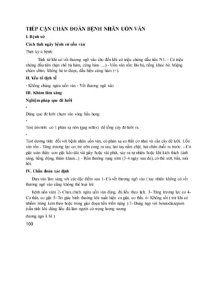 TIẾP CẬN CHẨN ĐOÁN BỆNH NHÂN UỐN VÁN
I. Bệnh sử
Cách tính ngày bệnh sử uốn ván
Thời kỳ ủ bệnh:
Tính từ khi có vết thương ngõ vào cho đến khi có triệu chứng đầu tiên N1: - Có triệu
chứng đầu tiên (hạn chế há hàm, cứng hàm ....) - Uốn ván rốn: Bỏ bú, tiếng khóc bé. Miệng
chúm chím, không há to được, dấu hiệu cứng hàm (+).
II. Yếu tố dịch tễ
- Không chủng ngừa uốn ván - Vết thương ngõ vào
III. Khám lâm sàng
Nghiệm pháp que đè lưỡi
•
Dùng que đè lưỡi chạm vào vùng hầu họng
•
Test âm tính: có 1 phản xạ nôn (gag reflex) để tống cây đè lưỡi ra.
•
Test dương tính: đối với bệnh nhân uốn ván, có phản xạ co thắt cơ nhai và cắn cây đè lưỡi. Uốn
ván rốn - Tăng trương lực cơ, trẻ ưỡn cong ra sau, hai tay nắm chặt, hai chân duỗi ra trước. - Có
giật toàn thân: cơn giật kéo dài vài giây hoặc vài phút, xảy ra tự nhiên hoặc khi kích thích (ánh
sáng, tiếng động, thăm khám...) - Rốn thường rụng sớm (3-4 ngày sau đẻ), có thể ướt, bẩn, mùi
hôi.
IV. Chẩn đoán xác định
Dựa vào lâm sàng với các đặc điểm sau 1- Có vết thương ngõ vào ( tuy nhiên không có vết
thương ngõ vào cũng không thể loại trừ
bệnh uốn ván) 2- Chưa chích ngừa uốn ván đúng, đủ liều theo lịch. 3- Tăng trương lực cơ 4-
Co thắt, co giật 5- Tri giác bình thường khi xuất hiện co giật, co thắt. 6- Không sốt ( trừ khi có
nhiễm trùng kèm theo hoặc trong giai đoạn tiến triển nặng ) 7- Dung nạp với benzodiazepam
(vẫn tỉnh khi dùng liều đủ làm người có trọng lượng tương
đương ngủ li bì )
100
 