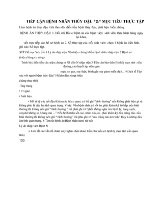 TIẾP CẬN BỆNH NHÂN THỦY ĐẬU *&* MỤC TIÊU THỰC TẬP
Làm bệnh án thủy đậu: Ghi theo dõi diễn tiến bệnh thủy đậu, phát hiện biến chứng
BỆNH ÁN THỦY ĐẬU 1. Đối với Hồ sơ bệnh án của bệnh viện: sinh viên thực hành hàng ngày
tại khoa,
viết trực tiếp vào hồ sơ bệnh án 2. Sổ thực tập của mỗi sinh viên: chọn 1 bệnh án điển hình,
ghi vào Sổ thực tập.
STT Đề mục Yêu cầu 1 Lý do nhập viện Nêu triệu chứng khiến bệnh nhân nhập viện 2 Bệnh sử
(triệu chứng cơ năng)
Trình bày diễn tiến các triệu chứng từ N1 đến N nhập viện 3 Tiền căn bản thân Bệnh lý mạn tính : tiểu
đường, cao huyết áp, viêm gan
mạn, xơ gan, suy thận, bệnh gây suy giảm miễn dịch... 4 Dịch tễ Tiếp
xúc với người bệnh thủy đậu? 5 Khám lâm sàng( triệu
chứng thực thể)
Tổng trạng
• Tri giác
• Sinh hiệu
• Mô tả kỹ các nốt đậu Khám các hệ cơ quan, có thể ghi “bình thường” nếu không phát hiện gì và
không phải là dấu âm tính quan trọng. Ví dụ: Nếu bệnh nhân có sốt ho, phải khám kỹ hô hấp, nếu bình
thường thì không nên ghi “ bình thường “ mà phải ghi rõ “phổi không nghe âm bệnh lý, họng sạch,
amydal không to, không mủ ...” Nếu bệnh nhân sốt cao, nhức đầu,ói...phải khám kỹ dấu màng não, nếu
bình thường thì không nên ghi “ bình thường” mà phải ghi rõ “dấu màng não âm tính” Đây là những dấu
âm tính quan trọng. 6 Tóm tắt bệnh án Bệnh nhân nam/ nữ tuổi
Lý do nhập viện Bệnh N
x Tóm tắt các vấn đề chính có ý nghĩa chẩn đoán Tiền căn( nếu có bệnh lý mạn tính cần quan
tâm)
103
 