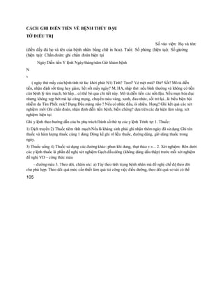 CÁCH GHI DIỄN TIẾN VỀ BỆNH THỦY ĐẬU
TỜ ĐIỀU TRỊ
Số vào viện: Họ và tên:
(điền đầy đủ họ và tên của bệnh nhân bằng chữ in hoa). Tuổi: Số phòng (hiện tại): Số giường
(hiện tại): Chẩn đoán: ghi chẩn đoán hiện tại
Ngày Diễn tiến Y lệnh Ngày/tháng/năm Giờ khám bệnh
N
x
( ngày thứ mấy của bệnh tính từ lúc khởi phát N1) Tỉnh? Tươi? Vẻ mệt mỏi? Đừ? Sốt? Mô tả diễn
tiến, nhận định sốt tăng hay giảm, hết sốt mấy ngày? M, HA,nhịp thở: nếu bình thường và không có tiền
căn bệnh lý tim mạch, hô hấp... có thể bỏ qua chi tiết này. Mô tả diễn tiến các nốt đậu. Nếu mụn hóa đục
nhưng không xẹp bớt mà lại căng mọng, chuyển màu vàng, xanh, đau nhức, sốt trở lại...là biểu biện bội
nhiễm da Tim Phổi: rale? Bụng Dấu màng não ? Nếu có nhức đầu, ói nhiều. Họng? Ghi kết quả các xét
nghiệm mới Ghi chẩn đoán, nhận định diễn tiến bệnh, biến chứng? dựa trên các dự kiện lâm sàng, xét
nghiệm hiện tại
Ghi y lệnh theo hướng dẫn của bs phụ trách Đánh số thứ tự các y lệnh Trình tự: 1. Thuốc:
1) Dịch truyền 2) Thuốc tiêm tĩnh mạch Nếu là kháng sinh phải ghi nhận thêm ngày đã sử dụng Ghi tên
thuốc và hàm lượng thuốc cùng 1 dòng Dòng kế ghi rõ liều thuốc, đường dùng, giờ dùng thuốc trong
ngày.
3) Thuốc uống 4) Thuốc sử dụng các đường khác: phun khí dung, thụt tháo v.v... 2. Xét nghiệm: Bên dưới
các y lệnh thuốc là phần đề nghị xét nghiệm Gạch đầu dòng (không dùng dấu thập) trước mỗi xét nghiệm
đề nghị VD – công thức máu
– đường máu 3. Theo dõi, chăm sóc: a) Tùy theo tình trạng bệnh nhân mà đề nghị chế độ theo dõi
cho phù hợp. Theo dõi quá mức cần thiết làm quá tải công việc điều dưỡng, theo dõi quá sơ sài có thể
105
 