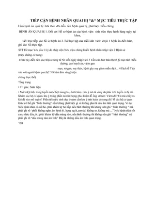 TIẾP CẬN BỆNH NHÂN QUAI BỊ *&* MỤC TIÊU THỰC TẬP
Làm bệnh án quai bị: Ghi theo dõi diễn tiến bệnh quai bị, phát hiện biến chứng
BỆNH ÁN QUAI BỊ 1. Đối với Hồ sơ bệnh án của bệnh viện: sinh viên thực hành hàng ngày tại
khoa,
viết trực tiếp vào hồ sơ bệnh án 2. Sổ thực tập của mỗi sinh viên: chọn 1 bệnh án điển hình,
ghi vào Sổ thực tập.
STT Đề mục Yêu cầu 1 Lý do nhập viện Nêu triệu chứng khiến bệnh nhân nhập viện 2 Bệnh sử
(triệu chứng cơ năng)
Trình bày diễn tiến các triệu chứng từ N1 đến ngày nhập viện 3 Tiền căn bản thân Bệnh lý mạn tính : tiểu
đường, cao huyết áp, viêm gan
mạn, xơ gan, suy thận, bệnh gây suy giảm miễn dịch... 4 Dịch tễ Tiếp
xúc với người bệnh quai bị? 5 Khám lâm sàng( triệu
chứng thực thể)
Tổng trạng
• Tri giác, Sinh hiệu
• Mô tả kỹ tình trạng tuyến nước bọt mang tai, dưới hàm...lưu ý mô tả vùng da phía trên tuyến có bị đỏ
Khám các hệ cơ quan, lưu ý trong phần tai mũi họng phải khám lỗ ống stenon: Viêm đỏ? Có mủ chảy ra
khi đè vào mô tuyến? Phần tiết niệu sinh dục ở nam cần lưu ý tinh hoàn có sưng đỏ? Ở các hệ cơ quan
khác có thể ghi “bình thường” nếu không phát hiện gì và không phải là dấu âm tính quan trọng. Ví dụ:
Nếu bệnh nhân có sốt ho, phải khám kỹ hô hấp, nếu bình thường thì không nên ghi “ bình thường “ mà
phải ghi rõ “phổi không nghe âm bệnh lý, họng sạch,amydal không to, không mủ ...” Nếu bệnh nhân sốt
cao, nhức đầu,ói...phải khám kỹ dấu màng não, nếu bình thường thì không nên ghi “ bình thường” mà
phải ghi rõ “dấu màng não âm tính” Đây là những dấu âm tính quan trọng.
107
 