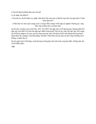 6 Tóm tắt bệnh án Bệnh nhân nam/ nữ tuổi
Lý do nhập viện Bệnh N
x Tóm tắt các vấn đề chính có ý nghĩa chẩn đoán Tiền căn( nếu có bệnh lý mạn tính cần quan tâm) 7 Chẩn
đoán Quai bị N
x Phân biệt với viêm tuyến mang tai do vi trùng? Biến chứng? 8 Đề nghị xét nghiệm Thường qui: công
thức máu, đường máu, creatinin máu,
ion đồ máu. Amylase máu, nước tiểu. AST, ALT,GGT nếu nghi ngờ có tổn thương gan. Xquang phổi nếu
nghi ngở viêm phổi Cấy máu nếu nghi ngờ nhiễm trùng huyết Chọc dò tủy sống nếu nghi ngờ viêm màng
não PCR tìm antigen của virus quai bị trong nước bọt, nước tiểu hoặc ELISA tìm kháng thể trong huyết
thanh hiếm khi sử dụng vì tốn kém không cần thiết. Chẩn đoán chủ yếu dựa vào lâm sàng 9 Hướng xử trí
Không có thuốc đặc tri
Hạ sốt, giảm đau Có thể dùng corticoid trong trường hợp viêm tinh hoàn sưng đau nhiều. Kháng sinh nếu
có bội nhiễm phổi...
108
 