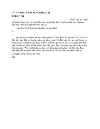 CÁCH GHI DIỄN TIẾN VỀ BỆNH QUAI BỊ
TỜ ĐIỀU TRỊ
Số vào viện: Họ và tên:
(điền đầy đủ họ và tên của bệnh nhân bằng chữ in hoa). Tuổi: Số phòng (hiện tại): Số giường
(hiện tại): Chẩn đoán: ghi chẩn đoán hiện tại
Ngày Diễn tiến Y lệnh Ngày/tháng/năm Giờ khám bệnh
N
x
( ngày thứ mấy của bệnh tính từ lúc khởi phát N1) Tỉnh? Tươi? Vẻ mệt mỏi? Đừ? Sốt? Mô tả
diễn tiến, nhận định sốt tăng hay giảm, hết sốt mấy ngày? M, HA, nhịp thở: nếu bình thường và
không có tiền căn bệnh lý tim mạch, hô hấp... có thể bỏ qua chi tiết này. Mô tả tuyến nước bọt,
vùng da phía trên tuyến, lỗ ống stenon. Tim Phổi: rale? Bụng Tinh hoàn sưng đau? ( nếu là nam)
Dấu màng não ? Nếu có nhức đầu, ói nhiều. Ghi kết quả các xét nghiệm mới Ghi chẩn đoán,
nhận định diễn tiến bệnh, biến chứng? dựa trên các dự kiện lâm sàng, xét nghiệm hiện tại
(xem phần hướng dẫn của thủy đậu)
109
 