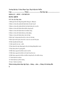 Trường Đại học Y khoa Phạm Ngọc Thạch Bộ môn Nhiễm
Lớp: .................................... Nhóm: ................................ Đợt thực tập: .................................
KHOA CC – HSTC – CĐ TRẺ EM
BẢNG KIỂM
STT Yêu cầu Thực hiện
1 Đánh giá hôn mê bằng thang điểm Glasgow, Blantyre
2 Khám và theo dõi, phân độ bệnh nhân sốt xuất huyết
3 Khám và theo dõi, phân độ khó thở bệnh nhân uốn ván rốn
4 Khám và theo dõi bệnh nhân nhiễm trùng huyết
5 Khám và theo dõi bệnh nhân sốc nhiễm trùng
6 Khám và theo dõi bệnh nhân tay chân miệng
7 Khám và theo dõi bệnh nhân viêm hô hấp
8 Kiến tập 3 trường hợp theo dõi và săn sóc thở máy
9 Kiến tập mở khí quản; theo dõi và săn sóc sau mở khí quản
10 Kiến tập đặt nội khí quản
11 Kiến tập hồi sức tim – phổi
12 Đọc được khí máu động mạch (chủ yếu thăng bằng kiềm toan)
13 Đọc được phim X quang phổi
14 Biết được nguyên tắc điều trị uốn ván rốn
15 Biết được nguyên tắc điều trị sốt xuất huyết trẻ em
16 Biết được nguyên tắc điều trị nhiễm trùng huyết,sốc nhiễm trùng
17 Trình bệnh án tại khoa
18 Trình bệnh án tại Hội trường
19 Làm 1 bệnh án tại khoa
Nhóm trưởng nhóm thực tập Ngày ... tháng ... năm .... Giảng viên hướng dẫn
9
 