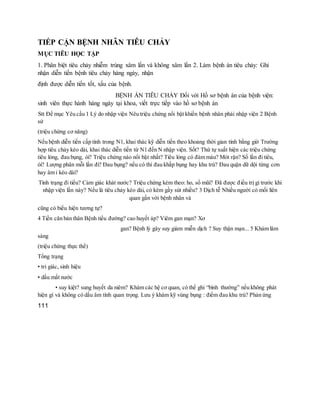 TIẾP CẬN BỆNH NHÂN TIÊU CHẢY
MỤC TIÊU HỌC TẬP
1. Phân biệt tiêu chảy nhiễm trùng xâm lấn và không xâm lấn 2. Làm bệnh án tiêu chảy: Ghi
nhận diễn tiến bệnh tiêu chảy hàng ngày, nhận
định được diễn tiến tốt, xấu của bệnh.
BỆNH ÁN TIÊU CHẢY Đối với Hồ sơ bệnh án của bệnh viện:
sinh viên thực hành hàng ngày tại khoa, viết trực tiếp vào hồ sơ bệnh án
Stt Đề mục Yêu cầu 1 Lý do nhập viện Nêu triệu chứng nổi bật khiến bệnh nhân phải nhập viện 2 Bệnh
sử
(triệu chứng cơ năng)
Nếu bệnh diễn tiến cấp tính trong N1, khai thác kỹ diễn tiến theo khoảng thời gian tính bằng giờ Trường
hợp tiêu chảy kéo dài, khai thác diễn tiến từ N1 đến N nhập viện. Sốt? Thứ tự xuất hiện các triệu chứng
tiêu lỏng, đau bụng, ói? Triệu chứng nào nổi bật nhất? Tiêu lỏng có đàm máu? Mót rặn? Số lần đi tiêu,
ói? Lượng phân mỗi lần đi? Đau bụng? nếu có thì đau khắp bụng hay khu trú? Đau quặn dữ dội từng cơn
hay âm ỉ kéo dài?
Tình trạng đi tiểu? Cảm giác khát nước? Triệu chứng kèm theo: ho, sổ mũi? Đã được điều trị gì trước khi
nhập viện lần này? Nếu là tiêu chảy kéo dài, có kèm gầy sút nhiều? 3 Dịch tễ Nhiều người có mối liên
quan gần với bệnh nhân và
cũng có biểu hiện tương tự?
4 Tiền căn bản thân Bệnh tiểu đường? cao huyết áp? Viêm gan mạn? Xơ
gan? Bệnh lý gây suy giảm miễn dịch ? Suy thận mạn... 5 Khám lâm
sàng
(triệu chứng thực thể)
Tổng trạng
• tri giác, sinh hiệu
• dấu mất nước
• suy kiệt? sung huyết da niêm? Khám các hệ cơ quan, có thể ghi “bình thường” nếu không phát
hiện gì và không có dấu âm tính quan trọng. Lưu ý khám kỹ vùng bụng : điểm đau khu trú? Phản ứng
111
 