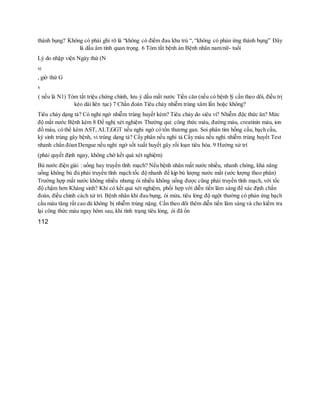 thành bụng? Không có phải ghi rõ là “không có điểm đau khu trú “, “không có phản ứng thành bụng” Đây
là dấu âm tính quan trọng. 6 Tóm tắt bệnh án Bệnh nhân nam/nữ- tuổi
Lý do nhập viện Ngày thứ (N
x)
, giờ thứ G
x
( nếu là N1) Tóm tắt triệu chứng chính, lưu ý dấu mất nước Tiền căn (nếu có bệnh lý cần theo dõi, điều trị
kéo dài liên tục) 7 Chẩn đoán Tiêu chảy nhiễm trùng xâm lấn hoặc không?
Tiêu chảy dạng tả? Có nghi ngờ nhiễm trùng huyết kèm? Tiêu chảy do siêu vi? Nhiễm độc thức ăn? Mức
độ mất nước Bệnh kèm 8 Đề nghị xét nghiệm Thường qui: công thức máu, đường máu, creatinin máu, ion
đồ máu, có thể kèm AST, ALT,GGT nếu nghi ngờ có tổn thương gan. Soi phân tìm hồng cầu, bạch cầu,
ký sinh trùng gây bệnh, vi trùng dạng tả? Cấy phân nếu nghi tả Cấy máu nếu nghi nhiễm trùng huyết Test
nhanh chẩn đóan Dengue nếu nghi ngờ sốt xuất huyết gây rối loạn tiêu hóa. 9 Hướng xử trí
(phải quyết định ngay, không chờ kết quả xét nghiệm)
Bù nước điện giải : uống hay truyền tĩnh mạch? Nếu bệnh nhân mất nước nhiều, nhanh chóng, khả năng
uống không bù đủ phải truyền tĩnh mạch tốc độ nhanh để kịp bù lượng nước mất (ước lượng theo phân)
Trường hợp mất nước không nhiều nhưng ói nhiều không uống được cũng phải truyền tĩnh mạch, với tốc
độ chậm hơn Kháng sinh? Khi có kết quả xét nghiệm, phối hợp với diễn tiến lâm sàng để xác định chẩn
đoán, điều chỉnh cách xử trí. Bệnh nhân khi đau bụng, ói mửa, tiêu lỏng độ ngột thường có phản ứng bạch
cầu máu tăng rất cao dù không bị nhiễm trùng nặng. Cần theo dõi thêm diễn tiến lâm sàng và cho kiểm tra
lại công thức máu ngay hôm sau, khi tình trạng tiêu lỏng, ói đã ổn
112
 