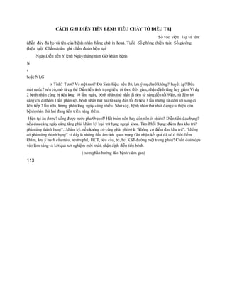 CÁCH GHI DIỄN TIẾN BỆNH TIÊU CHẢY TỜ ĐIỀU TRỊ
Số vào viện: Họ và tên:
(điền đầy đủ họ và tên của bệnh nhân bằng chữ in hoa). Tuổi: Số phòng (hiện tại): Số giường
(hiện tại): Chẩn đoán: ghi chẩn đoán hiện tại
Ngày Diễn tiến Y lệnh Ngày/tháng/năm Giờ khám bệnh
N
x
hoặc N1,G
x Tỉnh? Tươi? Vẻ mệt mỏi? Đừ Sinh hiệu: nếu đừ, lưu ý mạch rõ không? huyết áp? Dấu
mất nước? nếu có, mô tả cụ thể Diễn tiến tình trạng tiêu, ói theo thời gian, nhận định tăng hay giảm Ví dụ
2 bệnh nhân cùng bị tiêu lỏng 10 lần/ ngày, bệnh nhân thứ nhất đi tiêu từ sáng đến tối 9 lần, từ đêm tới
sáng chỉ đi thêm 1 lần phân sệt, bệnh nhân thứ hai từ sang đến tối đi tiêu 3 lần nhưng từ đêm tới sáng đi
liên tiếp 7 lần nữa, lượng phân lỏng ngày càng nhiều. Như vậy, bệnh nhân thứ nhất đang cải thiện còn
bệnh nhân thứ hai đang tiến triển nặng thêm.
Hiện tại ăn được? uống được nước pha Oresol? Hết buồn nôn hay còn nôn ói nhiều? Diễn tiến đau bụng?
nếu đau càng ngày càng tăng phải khám kỹ loại trừ bụng ngoại khoa. Tim Phổi Bụng: điểm đau khu trú?
phản ứng thành bụng?...khám kỹ, nếu không có cũng phải ghi rõ là “không có điểm đau khu trú”, “không
có phản ứng thành bụng” vì đây là những dấu âm tính quan trọng Ghi nhận kết quả đã có ở thời điểm
khám, lưu ý bạch cầu máu, neutrophil, HCT,tiểu cầu, bc, hc, KST đường ruột trong phân? Chẩn đoán dựa
vào lâm sàng và kết quả xét nghiệm mới nhất, nhận định diễn tiến bệnh.
( xem phần hướng dẫn bệnh viêm gan)
113
 