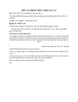 TIẾP CẬN BỆNH NHÂN VIÊM GAN *&*
MỤC TIÊU HỌC TẬP Làm bệnh án viêm gan siêu vi:
• Ghi nhận diễn tiến lâm sàng của bệnh viêm gan hàng ngày, nhận định được diễn tiến tốt, xấu
của bệnh
• đề nghị các xét nghiệm và biện luận kết quả
BỆNH ÁN VIÊM GAN
1. Đối với Hồ sơ bệnh án của bệnh viện: sinh viên thực hành hàng ngày tại khoa,
viết trực tiếp vào hồ sơ bệnh án 2. Sổ thực tập của mỗi sinh viên: chọn 1 bệnh án điển hình,
ghi vào Sổ thực tập.
Stt Đề mục Yêu cầu Kỹ năng cần có
1 Lý do nhập viện Nêu triệu chứng khiến bệnh nhân phải nhập viện hoặc lý do cơ sở y tế khác chuyển BN
đến BV BNĐ. 2 Bệnh sử Toàn bộ triệu chứng cơ năng của bệnh nhân phải được ghi nhận vào phần này.
Nêu diễn tiến triệu chứng từ N1 (ngày có triệu chứng đầu tiên) đến ngày nhập viện. Chỉ cần ghi nhận các
mốc N
x
xuất hiện triệu chứng mới 3 Tiền căn 1. Bản thân
• Đã phát hiện bệnh gan trước đây? Xơ gan, viêm gan...
• Nếu có, do nguyên nhân gì ? (tìm bằng chứng xác định nguyên nhân như kết quả xét nghiệm, giấy ra
viện cũ...)
• Nếu là viêm gan siêu vi B, C thì đã điều trị đặc hiệu chưa? Dùng thuốc gì? Từ lúc nào? Đã kiểm tra
DNA HBV hoặc RNA HCV gần đây nhất vào lúc nào? Có tuân thủ điều trị
Đây là các dữ kiện rất quan trọng, phải kiên nhẫn khai thác kỹ.
114
 
